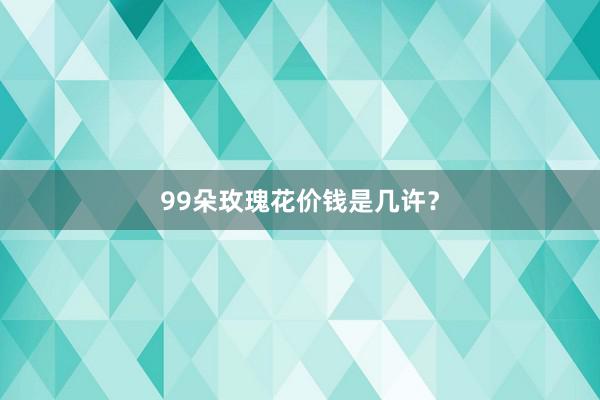 99朵玫瑰花价钱是几许？